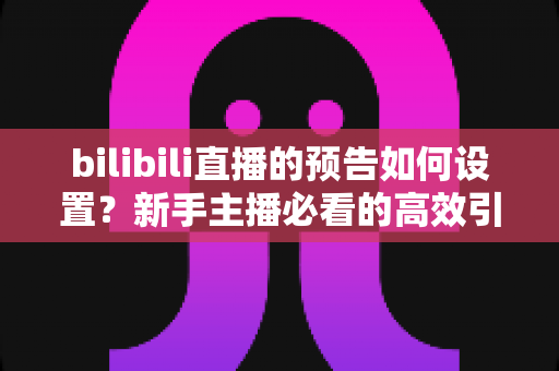 bilibili直播的预告如何设置?新手主播必看的高效引流完整教程 bilibili直播的预告如何设置?新手主播必看的高效引流完整教程