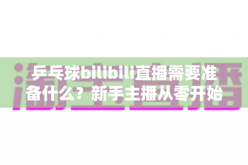 乒乓球bilibili直播需要准备什么?新手主播从零开始的完整开播指南 乒乓球bilibili直播需要准备什么?新手主播从零开始的完整开播指南