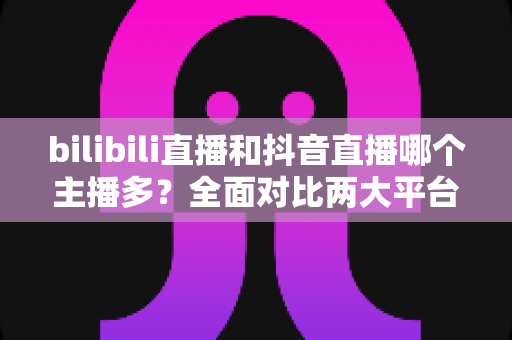 bilibili直播和抖音直播哪个主播多？全面对比两大平台主播数量与直播生态