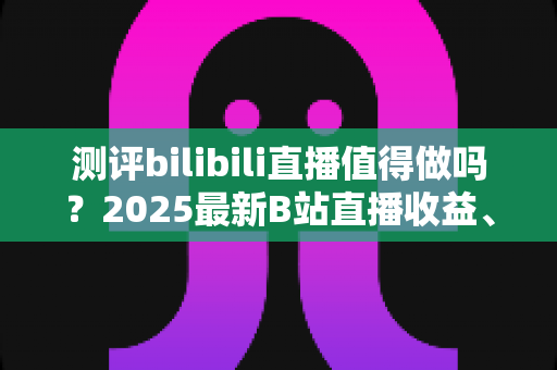 测评bilibili直播值得做吗?2025最新B站直播收益、流量与入局价值全面测评 测评bilibili直播值得做吗?2025最新B站直播收益、流量与入局价值全面测评
