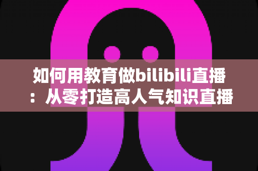 如何用教育做bilibili直播:从零打造高人气知识直播间的实战指南 如何用教育做bilibili直播:从零打造高人气知识直播间的实战指南