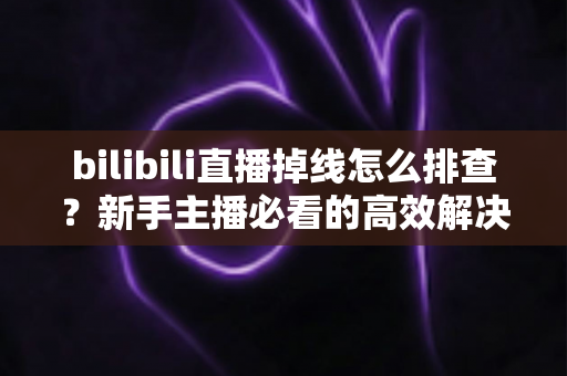 bilibili直播掉线怎么排查？新手主播必看的高效解决指南与防掉线实用技巧