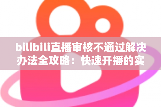 bilibili直播审核不通过解决办法全攻略：快速开播的实用指南与避坑经验分享