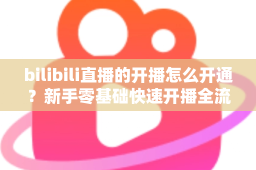 bilibili直播的开播怎么开通？新手零基础快速开播全流程指南