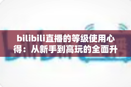 bilibili直播的等级使用心得:从新手到高玩的全面升级指南与实用技巧分享 bilibili直播的等级使用心得:从新手到高玩的全面升级指南与实用技巧分享