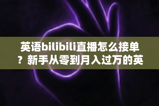 英语bilibili直播怎么接单？新手从零到月入过万的英语直播变现全攻略