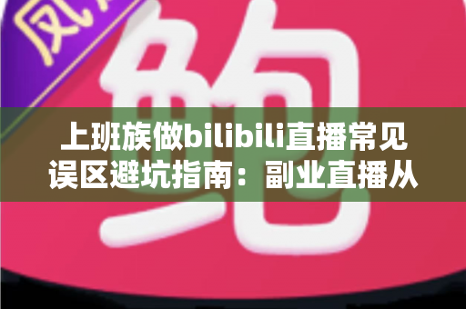 上班族做bilibili直播常见误区避坑指南:副业直播从入门到少走弯路的实用手册 上班族做bilibili直播常见误区避坑指南:副业直播从入门到少走弯路的实用手册