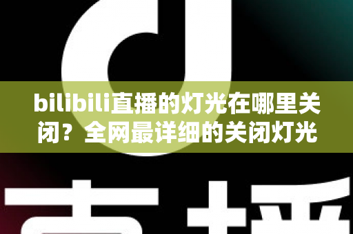 bilibili直播的灯光在哪里关闭？全网最详细的关闭灯光操作指南与常见问题解析