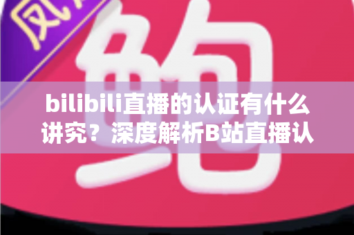 bilibili直播的认证有什么讲究？深度解析B站直播认证条件、流程与避坑指南