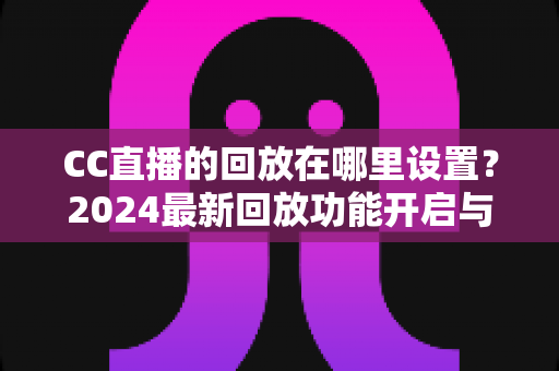 CC直播的回放在哪里设置？2024最新回放功能开启与查找全攻略