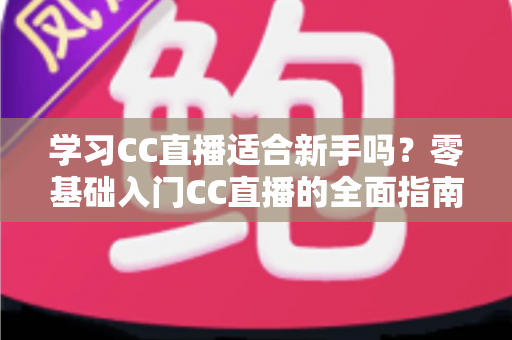 学习CC直播适合新手吗？零基础入门CC直播的全面指南与实战建议