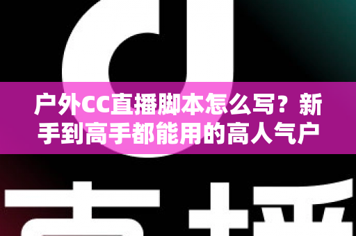 户外CC直播脚本怎么写？新手到高手都能用的高人气户外直播脚本创作实战指南
