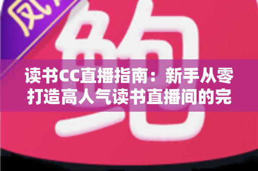 读书CC直播指南：新手从零打造高人气读书直播间的完整实战手册