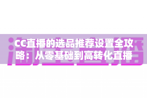 CC直播的选品推荐设置全攻略：从零基础到高转化直播间的实操指南