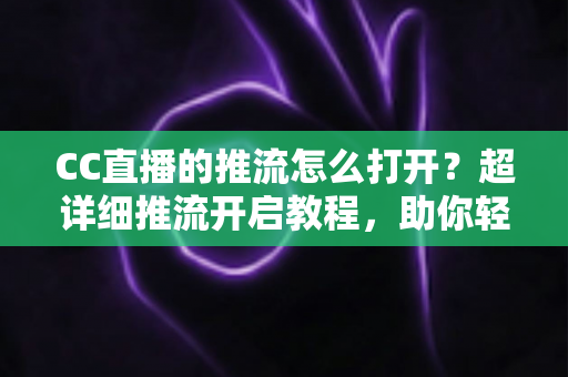 CC直播的推流怎么打开？超详细推流开启教程，助你轻松开启高清直播之旅