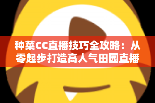 种菜CC直播技巧全攻略：从零起步打造高人气田园直播间的实战秘籍