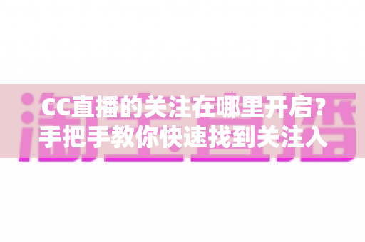 CC直播的关注在哪里开启？手把手教你快速找到关注入口、轻松管理关注列表的完整新手指南