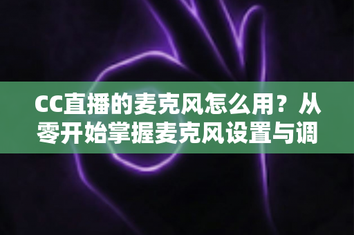 CC直播的麦克风怎么用？从零开始掌握麦克风设置与调试的完整指南