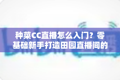 种菜CC直播怎么入门?零基础新手打造田园直播间的完整指南 种菜CC直播怎么入门?零基础新手打造田园直播间的完整指南