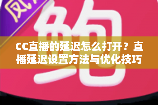 CC直播的延迟怎么打开？直播延迟设置方法与优化技巧全解析