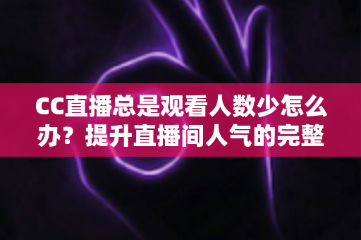 CC直播总是观看人数少怎么办?提升直播间人气的完整实战指南 CC直播总是观看人数少怎么办?提升直播间人气的完整实战指南