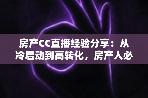 房产CC直播经验分享：从冷启动到高转化，房产人必看的直播实战指南