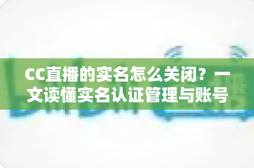 CC直播的实名怎么关闭？一文读懂实名认证管理与账号信息处理全攻略