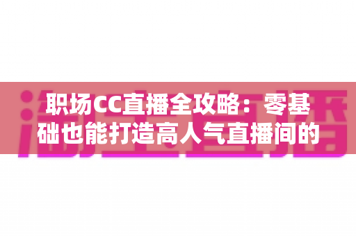 职场CC直播全攻略：零基础也能打造高人气直播间的实战宝典