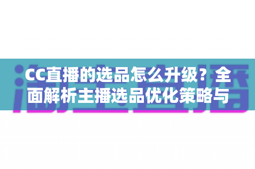 CC直播的选品怎么升级？全面解析主播选品优化策略与实战方法