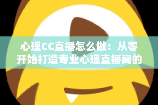 心理CC直播怎么做:从零开始打造专业心理直播间的完整实战指南 心理CC直播怎么做:从零开始打造专业心理直播间的完整实战指南