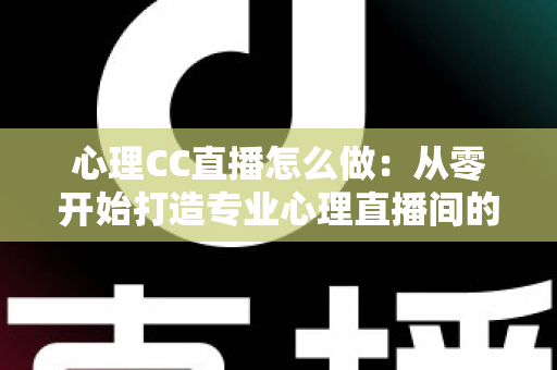 心理CC直播怎么做：从零开始打造专业心理直播间的完整实战指南