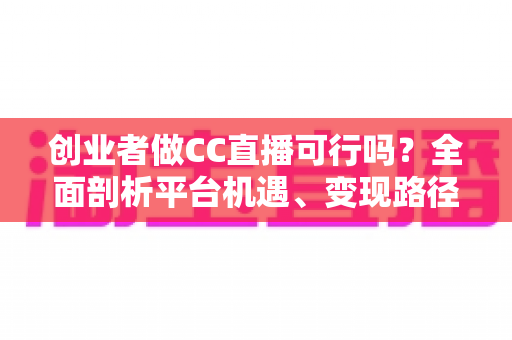 创业者做CC直播可行吗？全面剖析平台机遇、变现路径与实战策略，助你少走弯路