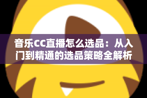 音乐CC直播怎么选品:从入门到精通的选品策略全解析 音乐CC直播怎么选品:从入门到精通的选品策略全解析