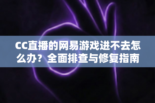 CC直播的网易游戏进不去怎么办？全面排查与修复指南，快速恢复畅玩体验