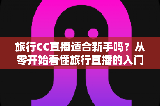 旅行CC直播适合新手吗？从零开始看懂旅行直播的入门指南与实操建议