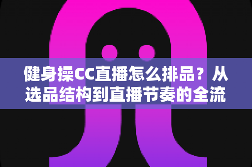 健身操CC直播怎么排品?从选品结构到直播节奏的全流程实战指南 健身操CC直播怎么排品?从选品结构到直播节奏的全流程实战指南