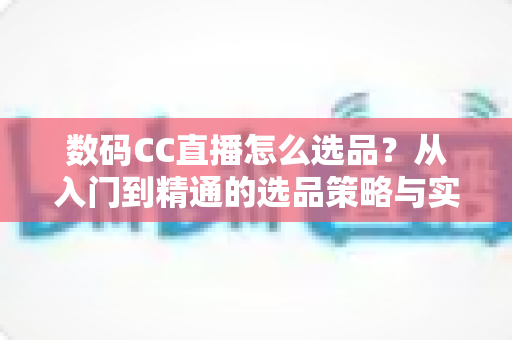 数码CC直播怎么选品?从入门到精通的选品策略与实战指南全解析 数码CC直播怎么选品?从入门到精通的选品策略与实战指南全解析