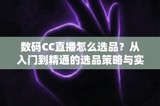 数码CC直播怎么选品？从入门到精通的选品策略与实战指南全解析