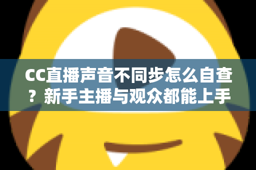 CC直播声音不同步怎么自查?新手主播与观众都能上手的全流程排查攻略 CC直播声音不同步怎么自查?新手主播与观众都能上手的全流程排查攻略