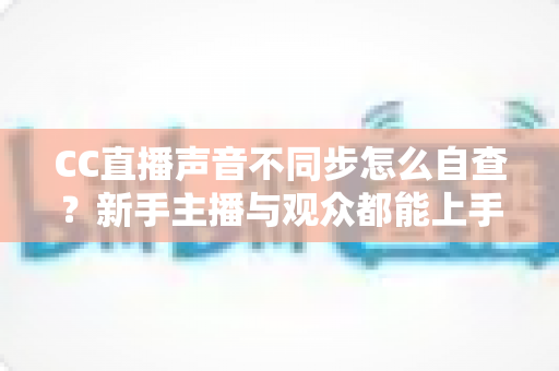 CC直播声音不同步怎么自查？新手主播与观众都能上手的全流程排查攻略
