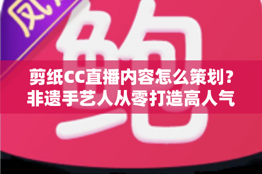 剪纸CC直播内容怎么策划?非遗手艺人从零打造高人气剪纸直播间的实战指南 剪纸CC直播内容怎么策划?非遗手艺人从零打造高人气剪纸直播间的实战指南