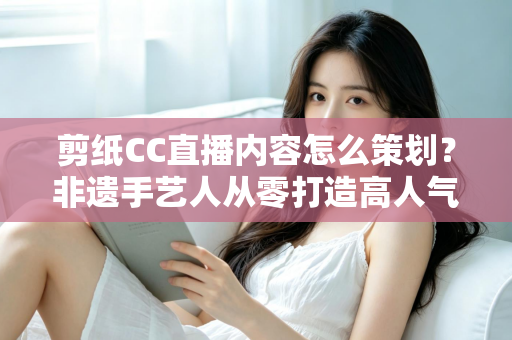 剪纸CC直播内容怎么策划？非遗手艺人从零打造高人气剪纸直播间的实战指南