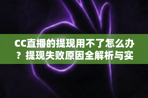 CC直播的提现用不了怎么办？提现失败原因全解析与实用解决指南