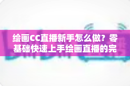 绘画CC直播新手怎么做?零基础快速上手绘画直播的完整入门指南 绘画CC直播新手怎么做?零基础快速上手绘画直播的完整入门指南