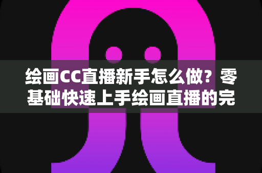 绘画CC直播新手怎么做？零基础快速上手绘画直播的完整入门指南