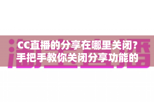 CC直播的分享在哪里关闭?手把手教你关闭分享功能的完整操作指南 CC直播的分享在哪里关闭?手把手教你关闭分享功能的完整操作指南