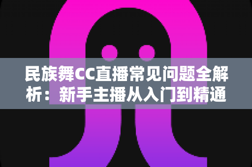 民族舞CC直播常见问题全解析:新手主播从入门到精通的实用指南 民族舞CC直播常见问题全解析:新手主播从入门到精通的实用指南