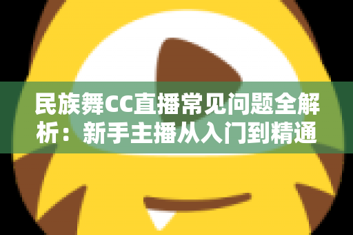 民族舞CC直播常见问题全解析:新手主播从入门到精通的实用指南 民族舞CC直播常见问题全解析:新手主播从入门到精通的实用指南