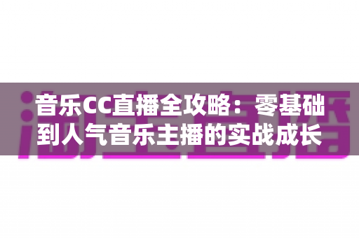 音乐CC直播全攻略：零基础到人气音乐主播的实战成长指南