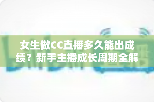 女生做CC直播多久能出成绩？新手主播成长周期全解析与快速涨粉指南